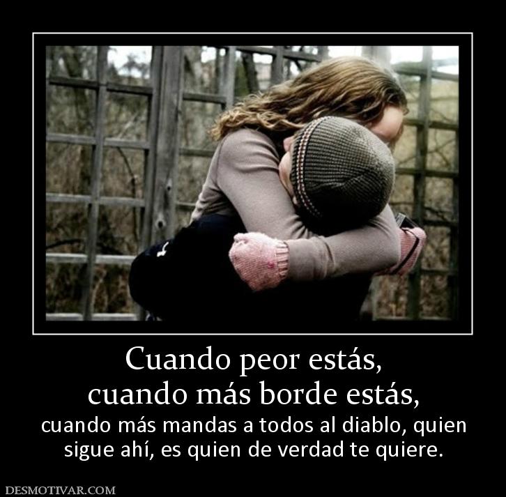 Cuando peor estás, cuando más borde estás,  cuando más mandas a todos al diablo, quien sigue ahí, es quien de verdad te quiere.