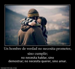 Un hombre de verdad no necesita promet sino cumplir;  no necesita hablar, sino demostrar; no necesita querer, sino amar.