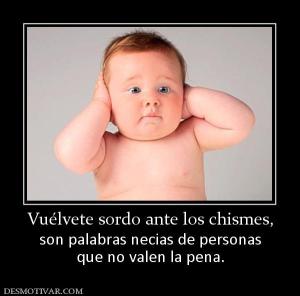 Vuélvete sordo ante los chismes, son palabras necias de personas que no valen la pena.