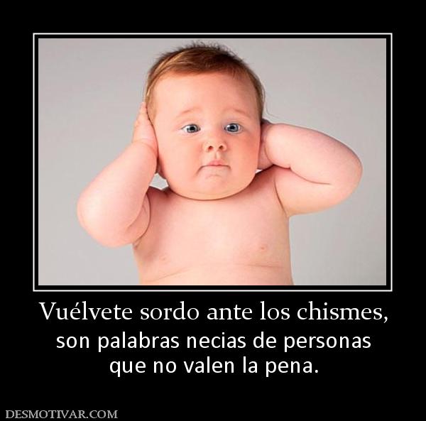 Vuélvete sordo ante los chismes, son palabras necias de personas que no valen la pena.