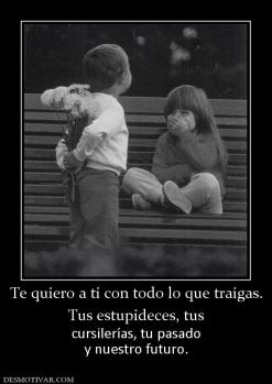 Te quiero a ti con todo lo que traigas Tus estupideces, tus cursilerías, tu pasado y nuestro futuro.
