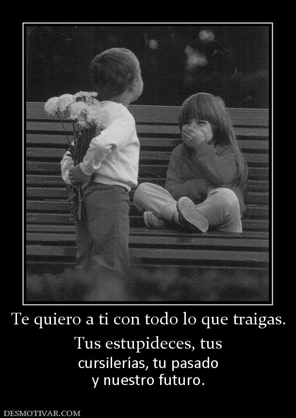 Te quiero a ti con todo lo que traigas Tus estupideces, tus cursilerías, tu pasado y nuestro futuro.
