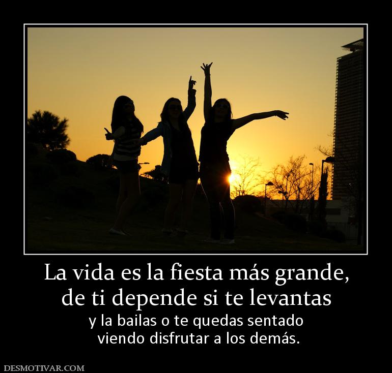 La vida es la fiesta más grande, de ti depende si te levantas y la bailas o te quedas sentado  viendo disfrutar a los demás.