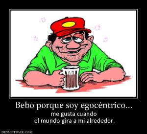 Bebo porque soy egocéntrico... me gusta cuando  el mundo gira a mi alrededor.
