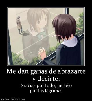 Me dan ganas de abrazarte y decirte: Gracias por todo, incluso por las lágrimas