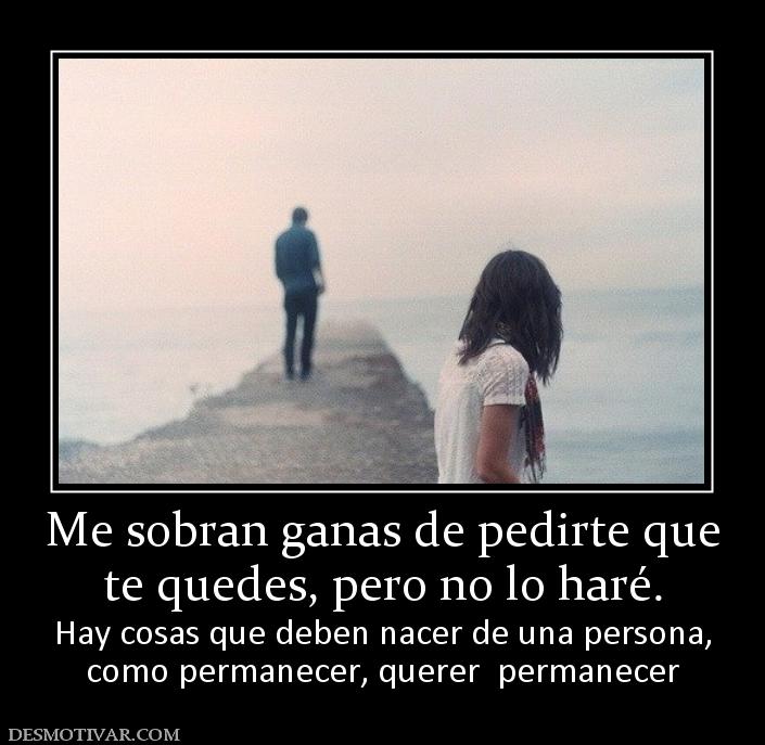 Me sobran ganas de pedirte que te quedes, pero no lo haré. Hay cosas que deben nacer de una persona, como permanecer, querer  permanecer