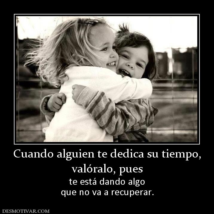 Cuando alguien te dedica su tiempo, valóralo, pues  te está dando algo que no va a recuperar.
