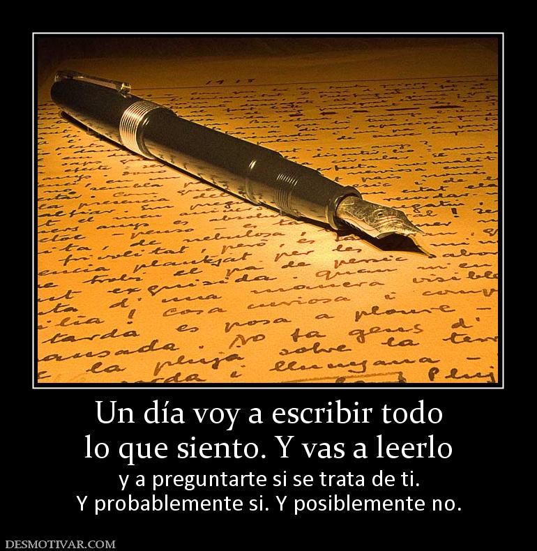 Un día voy a escribir todo lo que siento. Y vas a leerlo y a preguntarte si se trata de ti. Y probablemente si. Y posiblemente no.