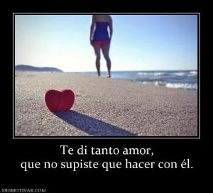 Te di tanto amor, que no supiste que hacer con él.