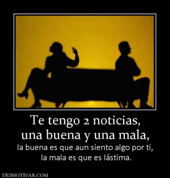 Te tengo 2 noticias, una buena y una mala, la buena es que aun siento algo por ti,  la mala es que es lástima.