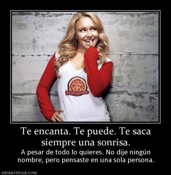 Te encanta. Te puede. Te saca siempre una sonrisa.  A pesar de todo lo quieres. No dije ningún nombre, pero pensaste en una sola persona.