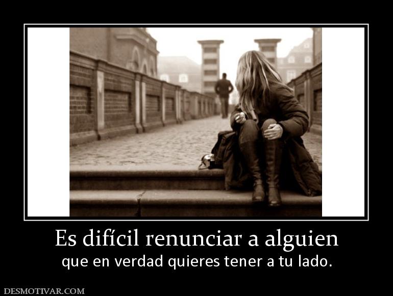 Es difícil renunciar a alguien que en verdad quieres tener a tu lado.