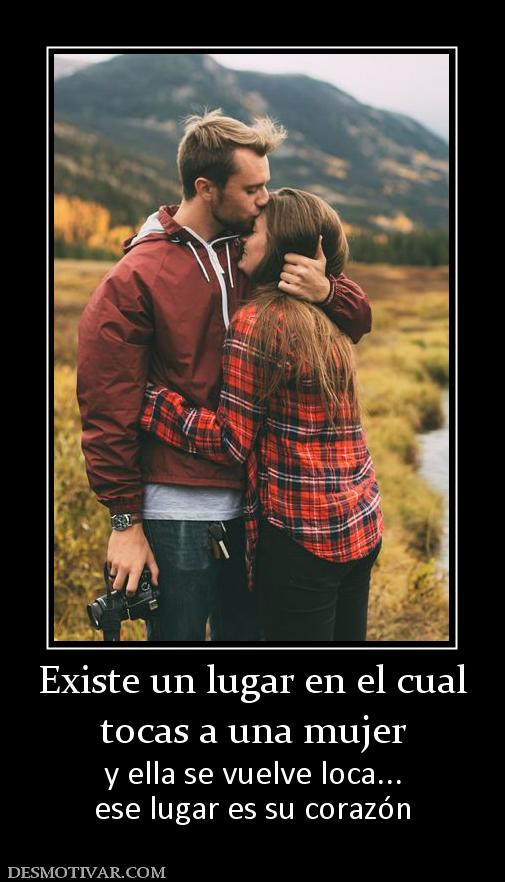Existe un lugar en el cual tocas a una mujer  y ella se vuelve loca... ese lugar es su corazón