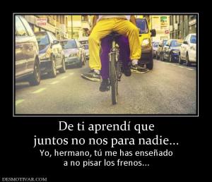 De ti aprendí que juntos no nos para nadie... Yo, hermano, tú me has enseñado a no pisar los frenos...
