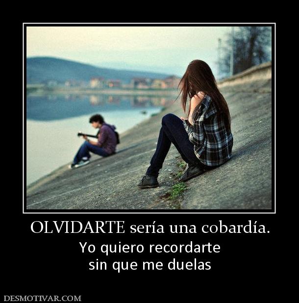 OLVIDARTE sería una cobardía. Yo quiero recordarte sin que me duelas