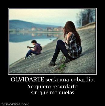 OLVIDARTE sería una cobardía. Yo quiero recordarte sin que me duelas