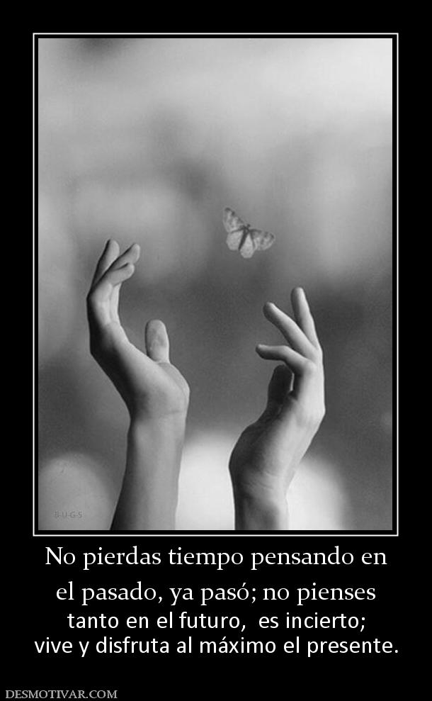 No pierdas tiempo pensando en el pasado, ya pasó; no pienses  tanto en el futuro,  es incierto; vive y disfruta al máximo el presente.