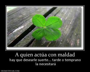 A quien actúa con maldad hay que desearle suerte... tarde o temprano  la necesitará