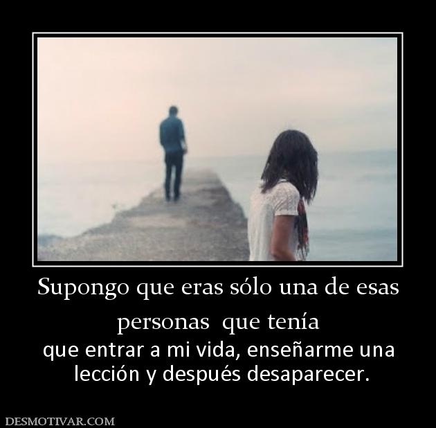 Supongo que eras sólo una de esas personas  que tenía  que entrar a mi vida, enseñarme una  lección y después desaparecer.