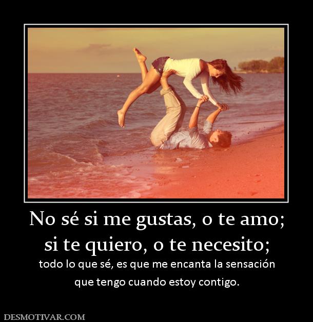 No sé si me gustas, o te amo; si te quiero, o te necesito; todo lo que sé, es que me encanta la sensación que tengo cuando estoy contigo.