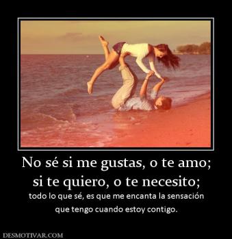 No sé si me gustas, o te amo; si te quiero, o te necesito; todo lo que sé, es que me encanta la sensación que tengo cuando estoy contigo.