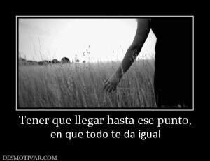 Tener que llegar hasta ese punto, en que todo te da igual