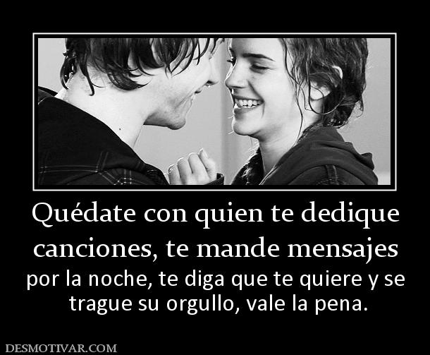 Quédate con quien te dedique canciones, te mande mensajes  por la noche, te diga que te quiere y se  trague su orgullo, vale la pena.