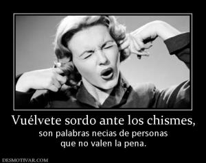 Vuélvete sordo ante los chismes, son palabras necias de personas que no valen la pena.