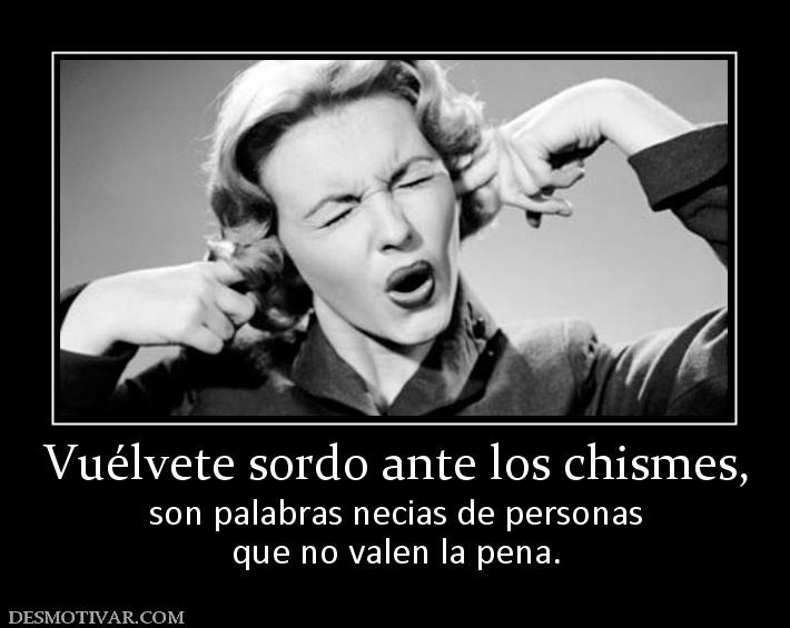 Vuélvete sordo ante los chismes, son palabras necias de personas que no valen la pena.