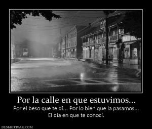 Por la calle en que estuvimos... Por el beso que te di... Por lo bien que la pasamos... El dia en que te conocí.