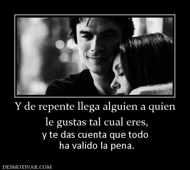 Y de repente llega alguien a quien  le gustas tal cual eres,  y te das cuenta que todo  ha valido la pena.