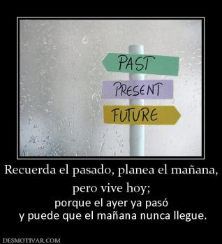 Recuerda el pasado, planea el mañana, pero vive hoy; porque el ayer ya pasó  y puede que el mañana nunca llegue.