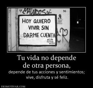 Tu vida no depende de otra persona,  depende de tus acciones y sentimientos;  vive, disfruta y sé feliz.