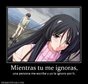 Mientras tu me ignoras, una persona me escribe y yo la ignoro por ti.