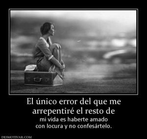 El único error del que me arrepentiré el resto de mi vida es haberte amado con locura y no confesártelo.