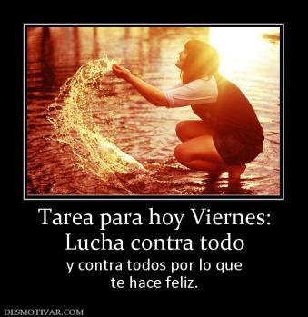 Tarea para hoy Viernes: Lucha contra todo y contra todos por lo que te hace feliz.
