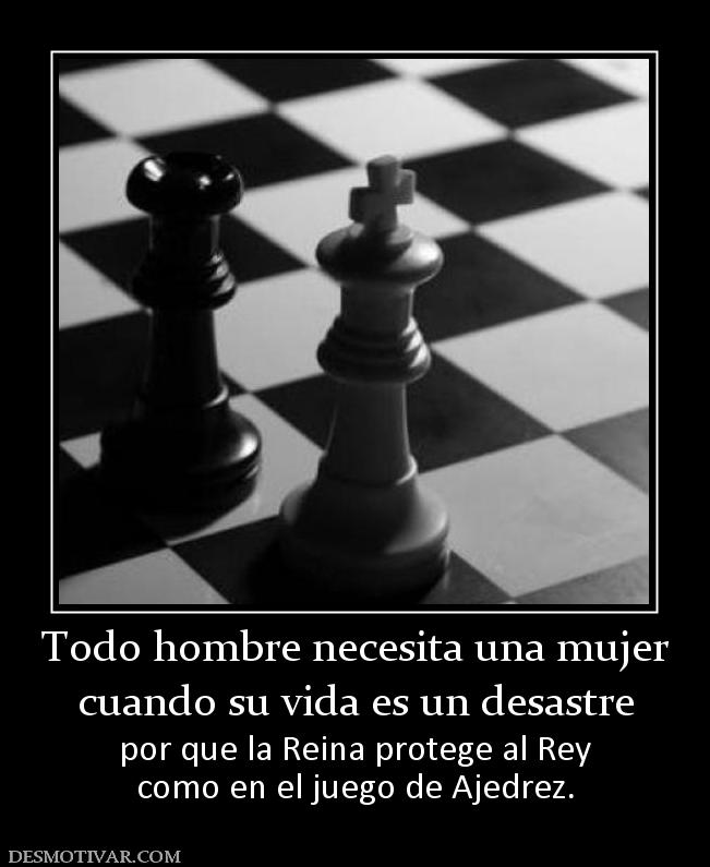 Todo hombre necesita una mujer cuando su vida es un desastre por que la Reina protege al Rey como en el juego de Ajedrez.