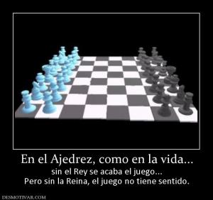 En el Ajedrez, como en la vida... sin el Rey se acaba el juego... Pero sin la Reina, el juego no tiene sentido.