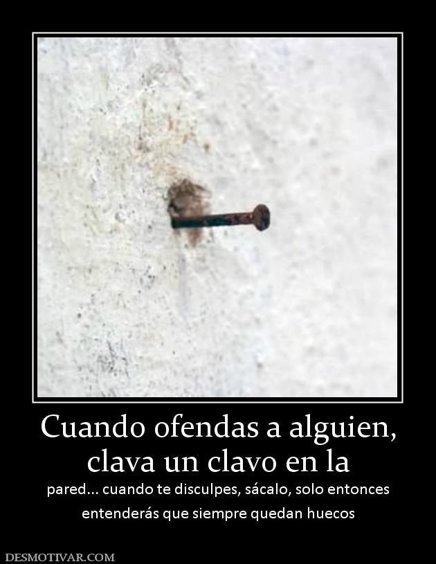 Cuando ofendas a alguien, clava un clavo en la pared... cuando te disculpes, sácalo, solo entonces entenderás que siempre quedan huecos
