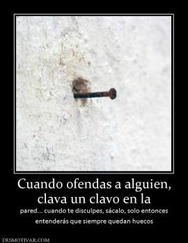 Cuando ofendas a alguien, clava un clavo en la pared... cuando te disculpes, sácalo, solo entonces entenderás que siempre quedan huecos
