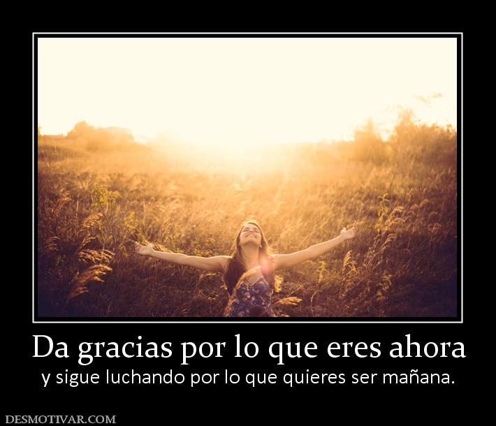 Da gracias por lo que eres ahora y sigue luchando por lo que quieres ser mañana.