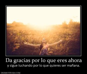 Da gracias por lo que eres ahora y sigue luchando por lo que quieres ser mañana.