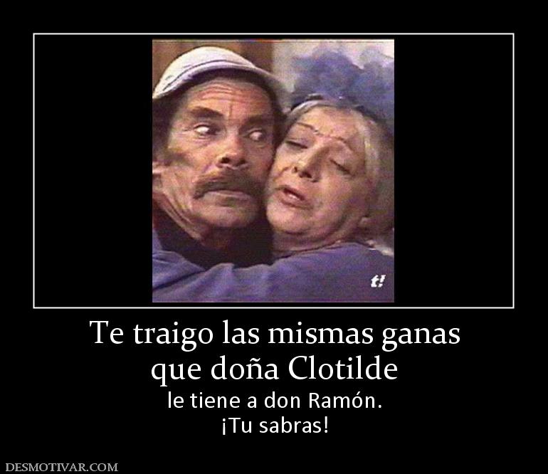 Te traigo las mismas ganas que doña Clotilde  le tiene a don Ramón. ¡Tu sabras!