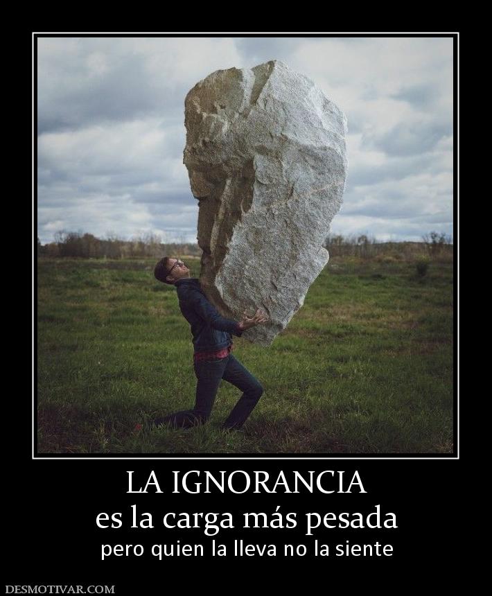 LA IGNORANCIA es la carga más pesada pero quien la lleva no la siente