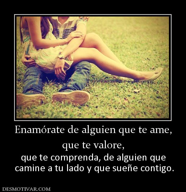 Enamórate de alguien que te ame, que te valore, que te comprenda, de alguien que  camine a tu lado y que sueñe contigo.