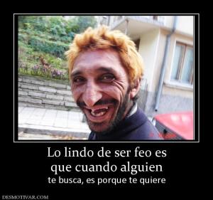 Lo lindo de ser feo es que cuando alguien  te busca, es porque te quiere