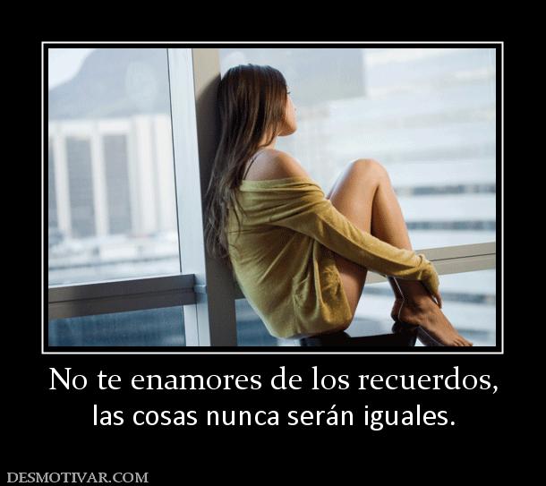 No te enamores de los recuerdos, las cosas nunca serán iguales.