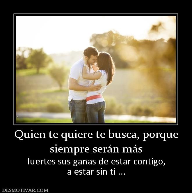 Quien te quiere te busca, porque siempre serán más fuertes sus ganas de estar contigo, a estar sin ti ...