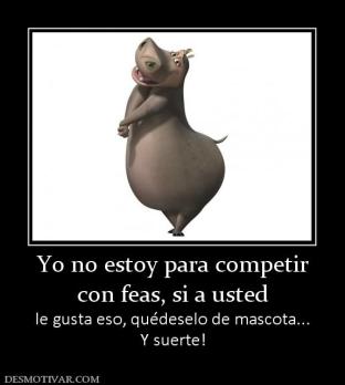 Yo no estoy para competir con feas, si a usted le gusta eso, quédeselo de mascota... Y suerte!