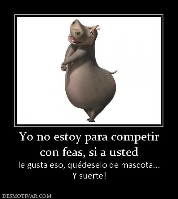 Yo no estoy para competir con feas, si a usted le gusta eso, quédeselo de mascota... Y suerte!